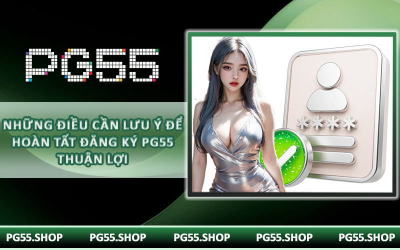 Những điều cần lưu ý để hoàn tất đăng ký PG55 thuận lợi